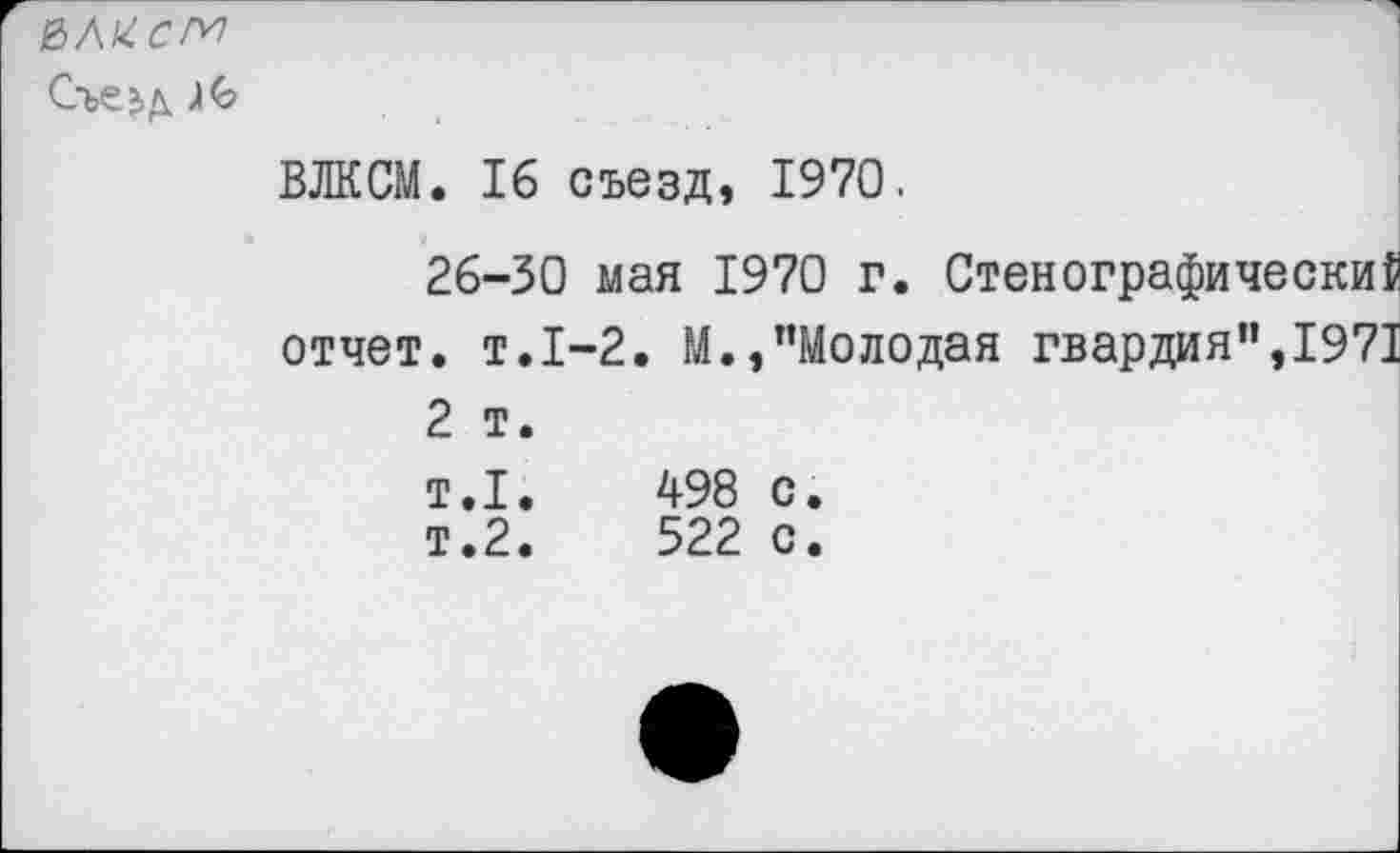 ﻿е>л^.см
Съезд )<о

ВЛКСМ. 16 съезд, 1970.
26-30 мая 1970 г. Стенографическая отчет, т.1-2. М.,"Молодая гвардия",1971 2 т.
т.1.	498 с.
т.2.	522 с.